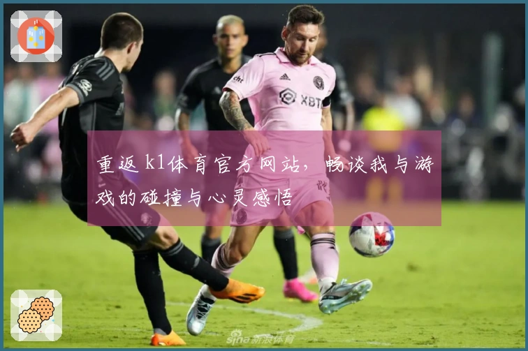 重返 k1体育官方网站，畅谈我与游戏的碰撞与心灵感悟